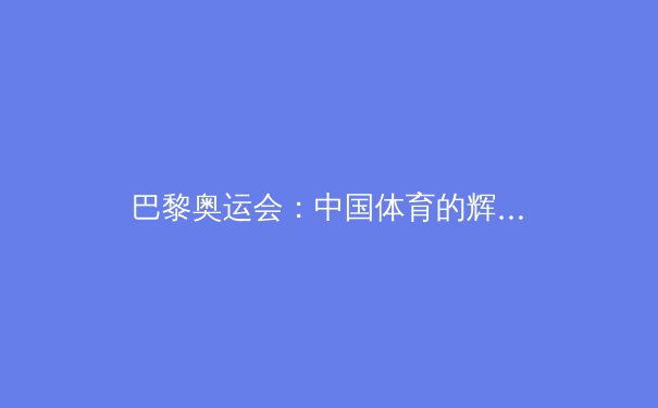 巴黎奥运会：中国体育的辉煌战绩与未来展望