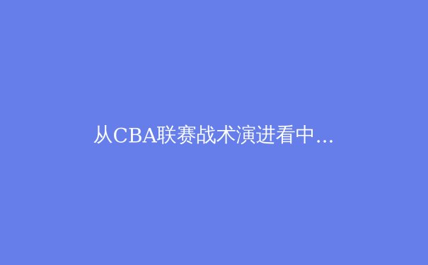 从CBA联赛战术演进看中国篮球现代化之路：数据浪潮下的攻防革命