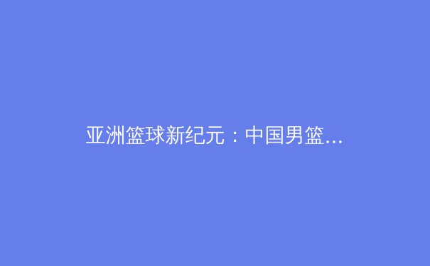 亚洲篮球新纪元：中国男篮在后易建联时代的挑战与机遇 - 2
